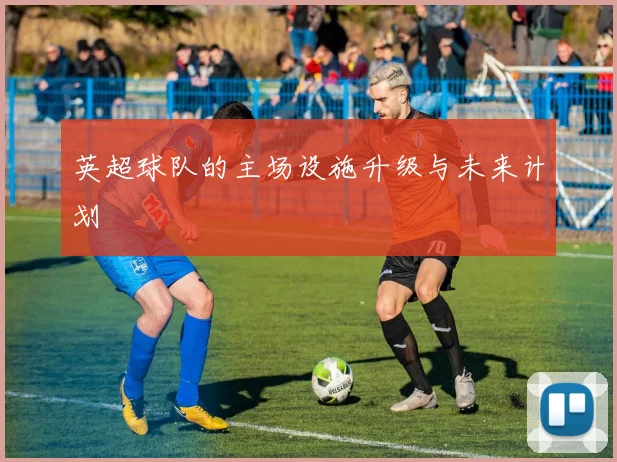 英超球队的主场设施升级与未来计划