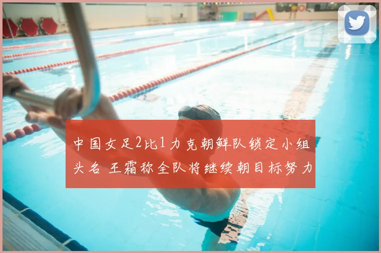 中国女足2比1力克朝鲜队锁定小组头名 王霜称全队将继续朝目标努力