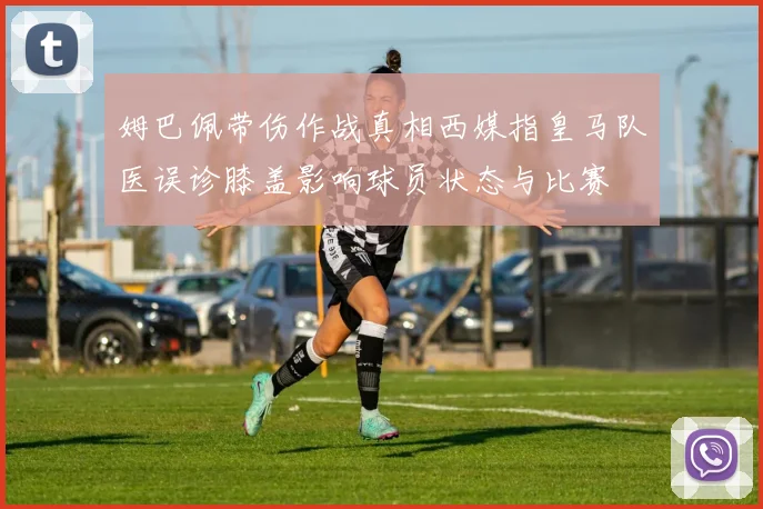 姆巴佩带伤作战真相西媒指皇马队医误诊膝盖影响球员状态与比赛