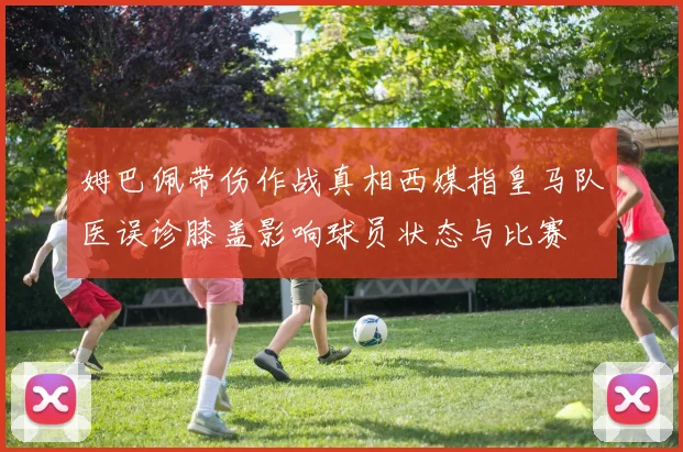 姆巴佩带伤作战真相西媒指皇马队医误诊膝盖影响球员状态与比赛