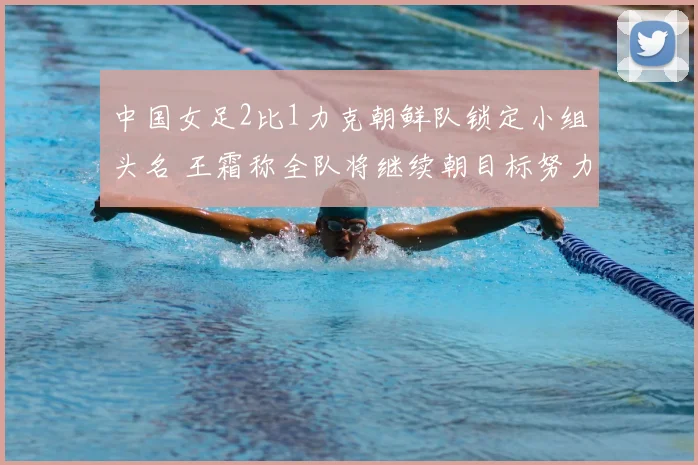 中国女足2比1力克朝鲜队锁定小组头名 王霜称全队将继续朝目标努力