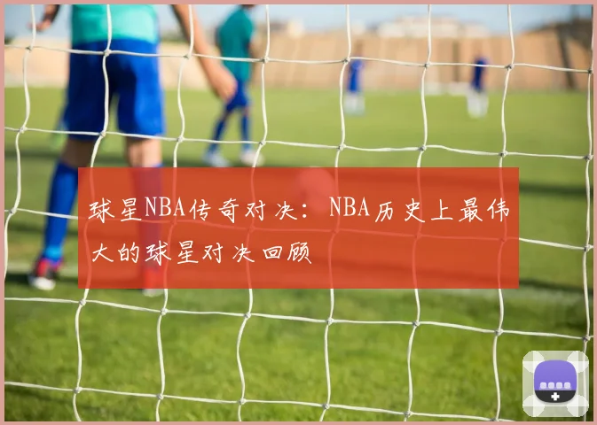 球星NBA传奇对决：NBA历史上最伟大的球星对决回顾